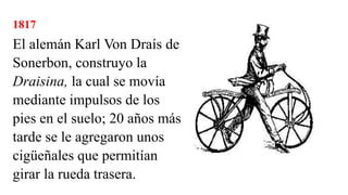 1817
El alemán Karl Von Draís de
Sonerbon, construyo la
Draisina, la cual se movía
mediante impulsos de los
pies en el suelo; 20 años más
tarde se le agregaron unos
cigüeñales que permitían
girar la rueda trasera.
 