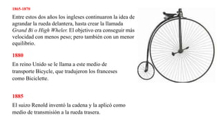 1865-1870
Entre estos dos años los ingleses continuaron la idea de
agrandar la rueda delantera, hasta crear la llamada
Grand Bi o High Wheler. El objetivo era conseguir más
velocidad con menos peso; pero también con un menor
equilibrio.
1880
En reino Unido se le llama a este medio de
transporte Bicycle, que tradujeron los franceses
como Biciclette.
1885
El suizo Renold inventó la cadena y la aplicó como
medio de transmisión a la rueda trasera.
 