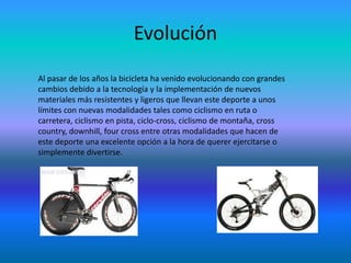 Evolución
Al pasar de los años la bicicleta ha venido evolucionando con grandes
cambios debido a la tecnología y la implementación de nuevos
materiales más resistentes y ligeros que llevan este deporte a unos
límites con nuevas modalidades tales como ciclismo en ruta o
carretera, ciclismo en pista, ciclo-cross, ciclismo de montaña, cross
country, downhill, four cross entre otras modalidades que hacen de
este deporte una excelente opción a la hora de querer ejercitarse o
simplemente divertirse.
 