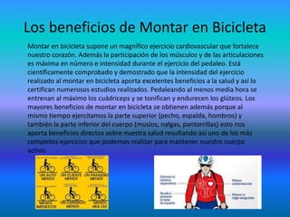 Los beneficios de Montar en Bicicleta
Montar en bicicleta supone un magnífico ejercicio cardiovascular que fortalece
nuestro corazón. Además la participación de los músculos y de las articulaciones
es máxima en número e intensidad durante el ejercicio del pedaleo. Está
científicamente comprobado y demostrado que la intensidad del ejercicio
realizado al montar en bicicleta aporta excelentes beneficios a la salud y así lo
certifican numerosos estudios realizados. Pedaleando al menos media hora se
entrenan al máximo los cuádriceps y se tonifican y endurecen los glúteos. Los
mayores beneficios de montar en bicicleta se obtienen además porque al
mismo tiempo ejercitamos la parte superior (pecho, espalda, hombros) y
también la parte inferior del cuerpo (muslos, nalgas, pantorrillas) esto nos
aporta beneficios directos sobre nuestra salud resultando así uno de los más
completos ejercicios que podemos realizar para mantener nuestro cuerpo
activo.
 