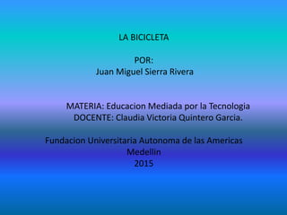 LA BICICLETA
POR:
Juan Miguel Sierra Rivera
MATERIA: Educacion Mediada por la Tecnologia
DOCENTE: Claudia Victoria Quintero Garcia.
Fundacion Universitaria Autonoma de las Americas
Medellin
2015
 