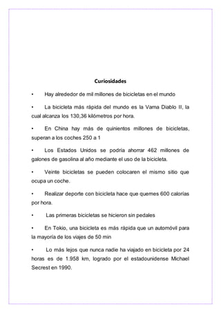 Curiosidades
• Hay alrededor de mil millones de bicicletas en el mundo
• La bicicleta más rápida del mundo es la Varna Diablo II, la
cual alcanza los 130,36 kilómetros por hora.
• En China hay más de quinientos millones de bicicletas,
superan a los coches 250 a 1
• Los Estados Unidos se podría ahorrar 462 millones de
galones de gasolina al año mediante el uso de la bicicleta.
• Veinte bicicletas se pueden colocaren el mismo sitio que
ocupa un coche.
• Realizar deporte con bicicleta hace que quemes 600 calorías
por hora.
• Las primeras bicicletas se hicieron sin pedales
• En Tokio, una bicicleta es más rápida que un automóvil para
la mayoría de los viajes de 50 min
• Lo más lejos que nunca nadie ha viajado en bicicleta por 24
horas es de 1.958 km, logrado por el estadounidense Michael
Secrest en 1990.
 