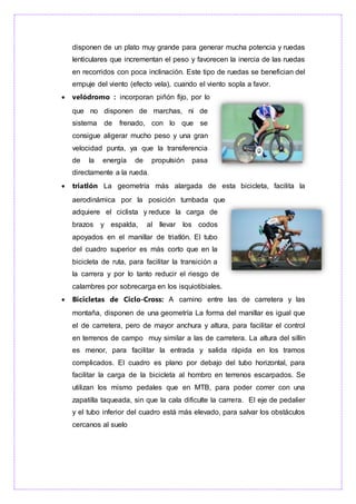 disponen de un plato muy grande para generar mucha potencia y ruedas
lenticulares que incrementan el peso y favorecen la inercia de las ruedas
en recorridos con poca inclinación. Este tipo de ruedas se benefician del
empuje del viento (efecto vela), cuando el viento sopla a favor.
 velódromo : incorporan piñón fijo, por lo
que no disponen de marchas, ni de
sistema de frenado, con lo que se
consigue aligerar mucho peso y una gran
velocidad punta, ya que la transferencia
de la energía de propulsión pasa
directamente a la rueda.
 triatlón La geometría más alargada de esta bicicleta, facilita la
aerodinámica por la posición tumbada que
adquiere el ciclista y reduce la carga de
brazos y espalda, al llevar los codos
apoyados en el manillar de triatlón. El tubo
del cuadro superior es más corto que en la
bicicleta de ruta, para facilitar la transición a
la carrera y por lo tanto reducir el riesgo de
calambres por sobrecarga en los isquiotibiales.
 Bicicletas de Ciclo-Cross: A camino entre las de carretera y las
montaña, disponen de una geometría La forma del manillar es igual que
el de carretera, pero de mayor anchura y altura, para facilitar el control
en terrenos de campo muy similar a las de carretera. La altura del sillín
es menor, para facilitar la entrada y salida rápida en los tramos
complicados. El cuadro es plano por debajo del tubo horizontal, para
facilitar la carga de la bicicleta al hombro en terrenos escarpados. Se
utilizan los mismo pedales que en MTB, para poder correr con una
zapatilla taqueada, sin que la cala dificulte la carrera. El eje de pedalier
y el tubo inferior del cuadro está más elevado, para salvar los obstáculos
cercanos al suelo
 