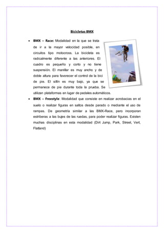 Bicicletas BMX
 BMX – Race: Modalidad en la que se trata
de ir a la mayor velocidad posible, en
circuitos tipo motocross. La bicicleta es
radicalmente diferente a las anteriores. El
cuadro es pequeño y corto y no tiene
suspensión. El manillar es muy ancho y de
doble altura para favorecer el control de la bici
de pie. El sillín es muy bajo, ya que se
permanece de pie durante toda la prueba. Se
utilizan plataformas en lugar de pedales automáticos.
 BMX – Freestyle: Modalidad que consiste en realizar acrobacias en el
suelo o realizar figuras en saltos desde parado o mediante el uso de
rampas. De geometría similar a las BMX-Race, pero incorporan
estriberas a las bujes de las ruedas, para poder realizar figuras. Existen
muchas disciplinas en esta modalidad (Dirt Jump, Park, Street, Vert,
Flatland)
 