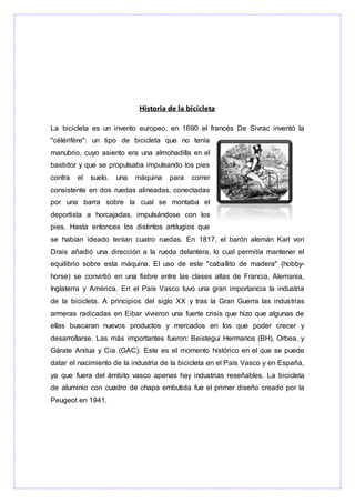 Historia de la bicicleta
La bicicleta es un invento europeo, en 1690 el francés De Sivrac inventó la
"célérifère": un tipo de bicicleta que no tenía
manubrio, cuyo asiento era una almohadilla en el
bastidor y que se propulsaba impulsando los pies
contra el suelo. una máquina para correr
consistente en dos ruedas alineadas, conectadas
por una barra sobre la cual se montaba el
deportista a horcajadas, impulsándose con los
pies. Hasta entonces los distintos artilugios que
se habían ideado tenían cuatro ruedas. En 1817, el barón alemán Karl von
Drais añadió una dirección a la rueda delantera, lo cual permitía mantener el
equilibrio sobre esta máquina. El uso de este "caballito de madera" (hobby-
horse) se convirtió en una fiebre entre las clases altas de Francia, Alemania,
Inglaterra y América. En el País Vasco tuvo una gran importancia la industria
de la bicicleta. A principios del siglo XX y tras la Gran Guerra las industrias
armeras radicadas en Eibar vivieron una fuerte crisis que hizo que algunas de
ellas buscaran nuevos productos y mercados en los que poder crecer y
desarrollarse. Las más importantes fueron: Beistegui Hermanos (BH), Orbea, y
Gárate Anitua y Cia (GAC). Este es el momento histórico en el que se puede
datar el nacimiento de la industria de la bicicleta en el País Vasco y en España,
ya que fuera del ámbito vasco apenas hay industrias reseñables. La bicicleta
de aluminio con cuadro de chapa embutida fue el primer diseño creado por la
Peugeot en 1941.
 