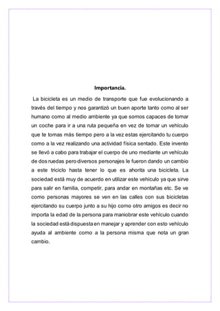 Importancia.
La bicicleta es un medio de transporte que fue evolucionando a
través del tiempo y nos garantizó un buen aporte tanto como al ser
humano como al medio ambiente ya que somos capaces de tomar
un coche para ir a una ruta pequeña en vez de tomar un vehículo
que te tomas más tiempo pero a la vez estas ejercitando tu cuerpo
como a la vez realizando una actividad física sentado. Este invento
se llevó a cabo para trabajar el cuerpo de uno mediante un vehículo
de dos ruedas pero diversos personajes le fueron dando un cambio
a este triciclo hasta tener lo que es ahorita una bicicleta. La
sociedad está muy de acuerdo en utilizar este vehículo ya que sirve
para salir en familia, competir, para andar en montañas etc. Se ve
como personas mayores se ven en las calles con sus bicicletas
ejercitando su cuerpo junto a su hijo como otro amigos es decir no
importa la edad de la persona para maniobrar este vehículo cuando
la sociedad está dispuestaen manejar y aprender con esto vehículo
ayuda al ambiente como a la persona misma que nota un gran
cambio.
 