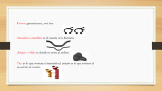 Frenos: generalmente, son dos
Manubrio o manillar: es el volante de la bicicleta.
Asiento o sillín: es donde se sienta el ciclista.
Tija: es lo que sostiene el manubrio al cuadro es lo que sostiene el
manubrio al cuadro.
 