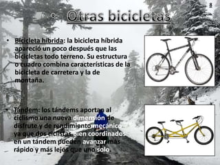 8




• Bicicleta híbrida: la bicicleta híbrida
  apareció un poco después que las
  bicicletas todo terreno. Su estructura
  o cuadro combina características de la
  bicicleta de carretera y la de
  montaña.



• Tándem: los tándems aportan al
  ciclismo una nueva dimensión de
  disfrute y de rendimiento mecánico
  ya que dos ciclistas bien coordinados
  en un tándem pueden avanzar más
  rápido y más lejos que uno solo.
 
