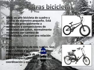 9




• BMX: es una bicicleta de cuadro y
  ruedas de diámetro pequeño. Está
  destinada principalmente a
  acrobacias y competiciones de
  velocidad con saltos, normalmente
  no cuenta con cambio de
  velocidades, sino con una relación
  fija.

• Triciclo: bicicletas de tres ruedas. Son
  muy estables y se utilizan para llevar
  niños pequeños o ir de compras y
  para discapacitados con problemas de
  coordinación y equilibrio.
 