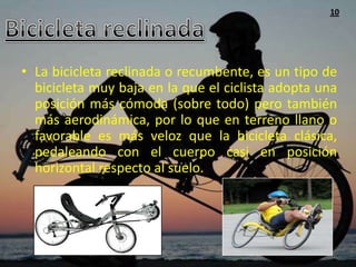 10




• La bicicleta reclinada o recumbente, es un tipo de
  bicicleta muy baja en la que el ciclista adopta una
  posición más cómoda (sobre todo) pero también
  más aerodinámica, por lo que en terreno llano o
  favorable es más veloz que la bicicleta clásica,
  pedaleando con el cuerpo casi en posición
  horizontal respecto al suelo.
 
