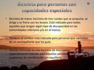 11




• Bicicleta de mano: bicicleta de tres ruedas que se propulsa, se
  dirige y se frena con los brazos. Está indicado para todos
  aquellos que tengan algún tipo de discapacidad en las
  extremidades inferiores y/o en el tronco.

• Tándem: el tándem está indicado para personas que necesitan
  de un acompañante que los guíe.

• Triciclo: El triciclo es una bicicleta de tres ruedas
  especialmente indicada para aquellas personas que tengan
  problemas de coordinación y/o equilibrio.
 
