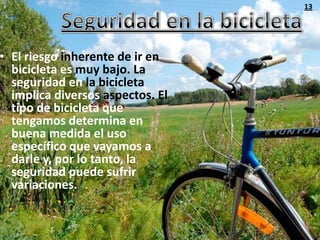 13




• El riesgo inherente de ir en
  bicicleta es muy bajo. La
  seguridad en la bicicleta
  implica diversos aspectos. El
  tipo de bicicleta que
  tengamos determina en
  buena medida el uso
  específico que vayamos a
  darle y, por lo tanto, la
  seguridad puede sufrir
  variaciones.
 