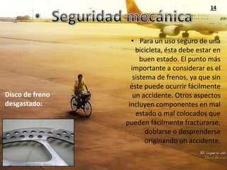 14




                   • Para un uso seguro de una
                     bicicleta, ésta debe estar en
                       buen estado. El punto más
                   importante a considerar es el
                    sistema de frenos, ya que sin
                   éste puede ocurrir fácilmente
Disco de freno      un accidente. Otros aspectos
desgastado:       incluyen componentes en mal
                     estado o mal colocados que
                 pueden fácilmente fracturarse,
                         doblarse o desprenderse
                         originando un accidente.
 