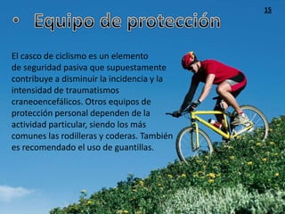 15




El casco de ciclismo es un elemento
de seguridad pasiva que supuestamente
contribuye a disminuir la incidencia y la
intensidad de traumatismos
craneoencefálicos. Otros equipos de
protección personal dependen de la
actividad particular, siendo los más
comunes las rodilleras y coderas. También
es recomendado el uso de guantillas.
 