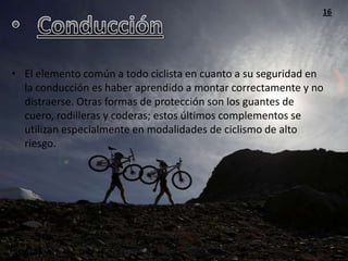 16




• El elemento común a todo ciclista en cuanto a su seguridad en
  la conducción es haber aprendido a montar correctamente y no
  distraerse. Otras formas de protección son los guantes de
  cuero, rodilleras y coderas; estos últimos complementos se
  utilizan especialmente en modalidades de ciclismo de alto
  riesgo.
 