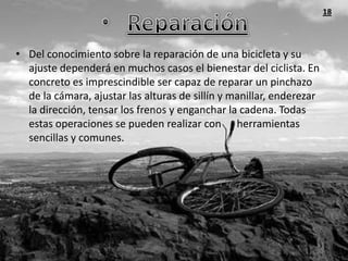 18



• Del conocimiento sobre la reparación de una bicicleta y su
  ajuste dependerá en muchos casos el bienestar del ciclista. En
  concreto es imprescindible ser capaz de reparar un pinchazo
  de la cámara, ajustar las alturas de sillín y manillar, enderezar
  la dirección, tensar los frenos y enganchar la cadena. Todas
  estas operaciones se pueden realizar con herramientas
  sencillas y comunes.
 