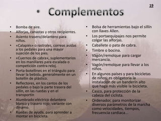 19




•   Bomba de aire.                            •   Bolsa de herramientas bajo el sillín
•   Alforjas, canastas y otros recipientes.       con llaves Allen.
•   Asiento trasero/delantero para            •   Los portaequipajes nos permite
    niños.                                        colgar las alforjas.
•   «Calapiés» o rastrales, correas asidas    •   Caballete o pata de cabra.
    a los pedales para una mayor              •   Timbre o bocina.
    sujeción de los pies.
                                              •   Vagón/remolque para cargar
•   «Cuernos de cabra», suplementarios            mercancía.
    en los manillares para escalada o
    competición contra reloj.                 •   Vagón/remolque para llevar a los
•   Porta-botellines en el triángulo para         niños.
    llevar la bebida, generalmente en un      •   En algunos países y para bicicletas
    botellín de plástico.                         de niños, es obligatoria la
•   Reflectores, en los cantos de los             instalación de un banderín alto
    pedales o bajo la parte trasera del           que haga más visible la bicicleta.
    sillín, en las ruedas y en el             •   Casco, para protección de la
    transportín                                   cabeza del ciclista.
•   Alumbrado eléctrico delantero             •   Ordenador, para monitorizar
    blanco y trasero rojo; variante con           diversos parámetros de la marcha
    dinamo.                                       como velocidades, tiempos,
•   Ruedas de ayuda, para aprender a              frecuencia cardiaca...
    montar en bicicleta.
 