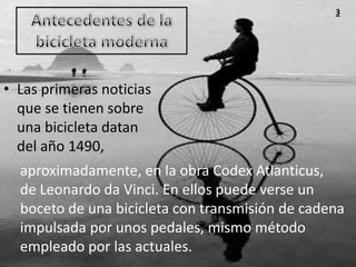 3




• Las primeras noticias
  que se tienen sobre
  una bicicleta datan
  del año 1490,
  aproximadamente, en la obra Codex Atlanticus,
  de Leonardo da Vinci. En ellos puede verse un
  boceto de una bicicleta con transmisión de cadena
  impulsada por unos pedales, mismo método
  empleado por las actuales.
 