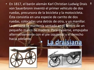 • En 1817, el barón alemán Karl Christian Ludwig Drais   4

  von Sauerbronn inventó el primer vehículo de dos
  ruedas, precursora de la bicicleta y la motocicleta.
  Ésta consistía en una especie de carrito de dos
  ruedas, colocadas una detrás de otra, y un manillar.
  La persona se mantenía sentada en el centro de un
  pequeño marco de madera. Para moverse, empujaba
  alternativamente con el pie izquierdo y el derecho
  hacia adelante.
 
