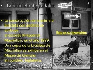 5




• La construcción de la primera
  bicicleta con pedales se
  atribuye                      Ésta es su invención:
  al escocés Kirkpatrick
  Macmillan, en el año 1839.
  Una copia de la bicicleta de
  Macmillan se exhibe en el
  Museo de Ciencias
  en Londres, Inglaterra.
 