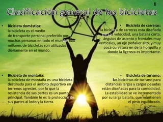 6




•   Bicicleta doméstica:                                       • Bicicleta de carreras:
    la bicicleta es el medio                     la bicicleta de carreras esta diseñada
    de transporte personal preferido por          para la velocidad, una batalla corta,
    muchas personas en todo el mundo. 800          ángulos de asiento y frontales muy
                                                verticales, un eje pedalier alto, y muy
    millones de bicicletas son utilizadas          poca curvatura en de la horquilla y
    diariamente en el mundo.                          donde la ligereza es importante.




•   Bicicleta de montaña:                                    • Bicicleta de turismo:
    la bicicleta de montaña es una bicicleta            las bicicletas de turismo para
    destinada para el ámbito deportivo en          distancias largas y cargas pesadas
    terrenos agrestes, por lo que la             están diseñadas para la comodidad.
    resistencia de sus partes es un punto          La estabilidad se ve incrementada
    principal. También lo es la protección de    por su larga batalla, que mantienen
    sus partes al lodo y la tierra.                                el peso equilibrado.
 