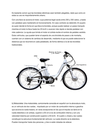 Es bastante común que las bicicletas eléctricas sean también plegables, dado que como en
estas su uso es mayoritariamente urbano.
Con una llave se acciona el motor, cuya potencia legal oscila entre 250 y 350 vatios, y basta
con pedalear para mantenerlo en funcionamiento. En caso contrario se detendrá. El usuario
es quien decide la forma en que lleva la bicicleta, porque puede realizar un paseo tranquilo
mientras el motor le lleva hasta los 25 km/h o avanzar más rápido si decide pedalear con
más cadencia. La ayuda que brinda el motor al ciclista recibe el nombre de pedaleo asistido.
Estos vehículos, que pueden tener el aspecto de una bicicleta de paseo o de montaña,
cuentan con un sistema de cambios de desarrollo, mediante el que se puede seleccionar la
distancia que se recorrerá en cada pedaleada, de forma idéntica a la de las bicicletas
tradicionales.
b) Motocicleta: Una motocicleta, comúnmente conocida en español con la abreviatura moto,
es un vehículo de dos ruedas, ​impulsado por un motor de combustión interna a gasolina
que acciona la rueda trasera, en raras excepciones en las que el impulso se daría en la
rueda delantera o en ambas, superior a 50 cm si es de combustión interna y con una
velocidad máxima por construcción superior a 45 km/h. ​El cuadro o chasis y las ruedas
constituyen la estructura fundamental del vehículo. La rueda directriz es la delantera.
Pueden transportar hasta dos personas, y tres si están dotadas de sidecar.
 
