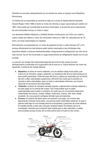 También es conocida coloquialmente con el nombre de motor en países como República
Dominicana.
La historia de la motocicleta se remonta al siglo xix cuando el estadunidense Sylvester
Howard Roper (1823-1896) inventó un motor de cilindros a vapor (accionado por carbón) en
1867. Esta puede ser considerada la primera motocicleta, si se permite que la descripción
de una motocicleta incluya un motor a vapor. ​
Los alemanes Wilhelm Maybach y Gottlieb Daimler construyeron una moto con cuadro y
cuatro ruedas de madera y motor de combustión interna en 1885. Su velocidad era de 18
km/h y el motor desarrollaba 0,5 caballos.
Normalmente va propulsada por un motor de gasolina de dos o cuatro tiempos (2T y 4T),
aunque últimamente los dos tiempos están siendo reservados a las cilindradas más
pequeñas debido a razones medioambientales. Antiguamente la refrigeración por aire era la
más normal, hoy en día ha tomado un auge extraordinario la refrigeración líquida con la cual
compite.
La posición de manejo del motociclista depende de la forma del cuerpo humano
(antropometría) combinada con la geometría de la moto en sí. Estos factores nos crean las
siguientes 3 posturas de manejo básicas. ​
● Deportiva: el piloto se inclina adelante, con los estribos abajo hacia atrás y las
manos en el manubrio, abajo y adelante. La resistencia del aire es disminuida por el
poco perfil presentado. Parte del peso del torso y cabeza es soportado por la fricción
del aire a altas velocidades (superiores a 80 km/h) de modo que la posición es
cómoda a altas velocidades, pero no tanto a velocidades inferiores, por el peso
adicional en los brazos del motociclista.
● Estándar: el piloto se mantiene sentado erguido o ligeramente inclinado adelante y
los pies abajo en la vertical del cuerpo. Son motocicletas que no están
especializadas para ciudad o carretera, de modo que es una posición ideal para
motocicletas de turismo, ciudad, trabajo, motocross, enduro, trial, trail y doble
propósito. Es una posición ventajosa también para principiantes.
● Crucero: El asiento del piloto tiene una posición muy baja, con el torso alto,
ligeramente inclinado hacia atrás. Las piernas están extendidas adelante. El que el
asiento esté bajo es una ventaja para los principiantes y personas de corta estatura.
El manillar tiende a estar alto y de gran amplitud lateral. El énfasis cae en la
comodidad, mientras que el asiento bajo impide giros a alta velocidad y vueltas
pronunciadas porque el piso de la moto podría tocar el suelo en las curvas.
 