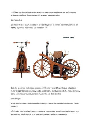 4. Elija uno o dos de los inventos anteriores y es muy probable que sea un Ancestro o
antepasado del que vienen trabajando, analicen las desventajas.
La motocicleta
La motocicleta no es un ancestro de la bicicleta ya que la primera bicicleta fue creada en
1817 y la primera motocicleta fue creada en 1867
Esta fue la primera motocicleta creada por Sylvester Howard Roper la cual utilizaba un
motor a vapor con dos cilindros y usaba carbón como combustible esta fue hecha a mano y
como podemos ver su estructura es muy similar a la de la bicicleta
Desventajas:
•Este vehículo al ser un vehículo motorizado por carbón era como sentarse en una caldera
hirviendo
• Todos los vehículos hechos con motores de vapor suelen pesar toneladas haciendo a un
vehículo tan práctico como lo es una motocicleta un artefacto muy pesado.
 