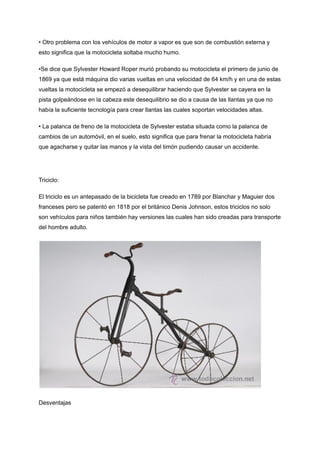 • Otro problema con los vehículos de motor a vapor es que son de combustión externa y
esto significa que la motocicleta soltaba mucho humo.
•Se dice que Sylvester Howard Roper murió probando su motocicleta el primero de junio de
1869 ya que está máquina dio varias vueltas en una velocidad de 64 km/h y en una de estas
vueltas la motocicleta se empezó a desequilibrar haciendo que Sylvester se cayera en la
pista golpeándose en la cabeza este desequilibrio se dio a causa de las llantas ya que no
había la suficiente tecnología para crear llantas las cuales soportan velocidades altas.
• La palanca de freno de la motocicleta de Sylvester estaba situada como la palanca de
cambios de un automóvil, en el suelo, esto significa que para frenar la motocicleta habría
que agacharse y quitar las manos y la vista del timón pudiendo causar un accidente.
Triciclo:
El triciclo es un antepasado de la bicicleta fue creado en 1789 por Blanchar y Maguier dos
franceses pero se patentó en 1818 por el británico Denis Johnson, estos triciclos no solo
son vehículos para niños también hay versiones las cuales han sido creadas para transporte
del hombre adulto.
Desventajas
 