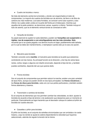 ● Cuadro de bicicleta o marco:
Se trata del elemento central de la bicicleta, y donde van enganchados el resto de
componentes. La mayoría de cuadros de bicicleta son de aluminio, de fierro o de fibra de
carbono los más modernos. Los tubos frontales, se conocen como tubo superior y tubo
inferior, los cuales están unidos en la parte del frente por el telescopio; mientras que
aquellos de la parte posterior, se denominan vainas, superior e inferior. También incluye el
tubo de asiento, que es el elemento vertical donde se conectará el sillín.
● Horquilla de bicicleta:
Su papel esencial es sujetar la rueda delantera, pueden ser horquillas con suspensión o
rígidas. Las de suspensión o con amortiguadores son las más cómodas. Solo
recuerda que si se queda pegada o se demora mucho en bajar, posiblemente esté dañada,
por lo cual se debe dar mantenimiento, o reemplazar cuando esto ya no sea una opción.
● Manubrio para bicicleta:
También conocido como manillar, el manubrio para bicicleta es la parte que estaremos
controlando con las manos. Su principal función es la dirección, y los hay de varios tipos:
rectos, cortos, largos o algunos con diseño encorvado, depende el tipo de bici, y también
puedes cambiarlos, depende del uso que quieras darle.
● Frenos bicicleta:
Son el conjunto de componentes que permiten reducir la marcha; existen una gran variedad
de tipos freno, aunque se pueden dividir en dos tipos principales: los frenos mecánicos y
los frenos de disco para bicicleta, cada uno con sus partes particulares; y también existen
frenos delanteros y traseros.
● Transmisión o cambios de bicicleta:
Es el conjunto de elementos que nos permiten cambiar las velocidades, es decir, ajustar la
bicicleta de acuerdo al tipo de terreno o de aceleración que deseamos para un momento en
particular. Esencialmente se logra haciendo que el desviador coloque la cadena al piñón de
bicicleta de nuestra elección.
● Cassettes o piñón para bicicleta:
El piñón de bicicleta, es el conjunto de estrellas sincronizadas que van ancladas a la rueda
trasera, y aquí es donde se ajusta la cadena dependiendo la velocidad que hayamos
seleccionado, además de regular la tensión de la misma.
 