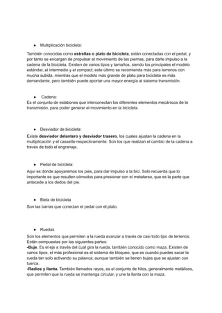 ● Multiplicación bicicleta:
También conocidas como estrellas o plato de bicicleta, están conectadas con el pedal, y
por tanto se encargan de propulsar el movimiento de las piernas, para darle impulso a la
cadena de la bicicleta. Existen de varios tipos y tamaños, siendo los principales el modelo
estándar, el intermedio y el compact; este último se recomienda más para terrenos con
mucha subida, mientras que el modelo más grande de plato para bicicleta es más
demandante, pero también puede aportar una mayor energía al sistema transmisión.
● Cadena:
Es el conjunto de eslabones que interconectan los diferentes elementos mecánicos de la
transmisión, para poder generar el movimiento en la bicicleta.
● Desviador de bicicleta:
Existe desviador delantero y desviador trasero, los cuales ajustan la cadena en la
multiplicación y el cassette respectivamente. Son los que realizan el cambio de la cadena a
través de todo el engranaje.
● Pedal de bicicleta:
Aquí es donde apoyaremos los pies, para dar impulso a la bici. Solo recuerda que lo
importante es que resulten cómodos para presionar con el metatarso, que es la parte que
antecede a los dedos del pie.
● Biela de bicicleta
Son las barras que conectan el pedal con el plato.
● Ruedas
Son los elementos que permiten a la rueda avanzar a través de casi todo tipo de terrenos.
Están compuestas por las siguientes partes:
-Buje. Es el eje a través del cual gira la rueda, también conocido como maza. Existen de
varios tipos, el más profesional es el sistema de bloqueo, que es cuando puedes sacar la
rueda tan solo activando su palanca; aunque también se tienen bujes que se ajustan con
tuerca.
-Radios y llanta. También llamados rayos, es el conjunto de hilos, generalmente metálicos,
que permiten que la rueda se mantenga circular, y une la llanta con la maza.
 