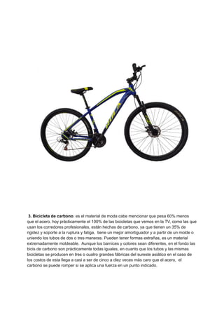 3. Bicicleta de carbono: es el material de moda cabe mencionar que pesa 60% menos
que el acero. hoy prácticamente el 100% de las bicicletas que vemos en la TV, como las que
usan los corredores profesionales, están hechas de carbono, ya que tienen un 35% de
rigidez y soporte a la ruptura y fatiga, tiene un mejor amortiguador y a partir de un molde o
uniendo los tubos de dos o tres maneras. Pueden tener formas extrañas, es un material
extremadamente moldeable. Aunque los barnices y colores sean diferentes, en el fondo las
bicis de carbono son prácticamente todas iguales, en cuanto que los tubos y las mismas
bicicletas se producen en tres o cuatro grandes fábricas del sureste asiático en el caso de
los costos de esta llega a casi a ser de cinco a diez veces más caro que el acero, el
carbono se puede romper si se aplica una fuerza en un punto indicado.
 