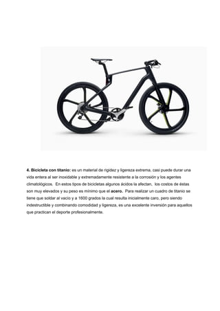 4. Bicicleta con titanio: es un material de rigidez y ligereza extrema, casi puede durar una
vida entera al ser inoxidable y extremadamente resistente a la corrosión y los agentes
climatológicos. En estos tipos de bicicletas algunos ácidos la afectan, los costos de éstas
son muy elevados y su peso es mínimo que el acero. Para realizar un cuadro de titanio se
tiene que soldar al vacío y a 1600 grados la cual resulta inicialmente caro, pero siendo
indestructible y combinando comodidad y ligereza, es una excelente inversión para aquellos
que practican el deporte profesionalmente.
 