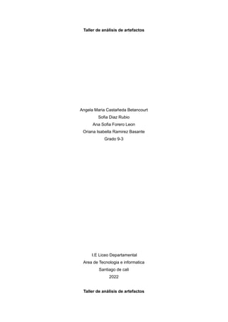 Taller de análisis de artefactos
Angela Maria Castañeda Betancourt
Sofia Diaz Rubio
Ana Sofia Forero Leon
Oriana Isabella Ramirez Basante
Grado 9-3
I.E Liceo Departamental
Area de Tecnologia e informatica
Santiago de cali
2022
Taller de análisis de artefactos
 