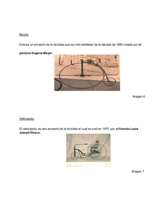 Biciclo:
Este es un ancestro de la bicicleta que se creó alrededor de la década de 1880 creado por el
parisino Eugène Meyer.
Imagen 6
Velocipedo:
El velocípedo es otro ancestro de la bicicleta el cual se creó en 1870 por el francés Louis
Joseph Dineur.
Imagen 7
 