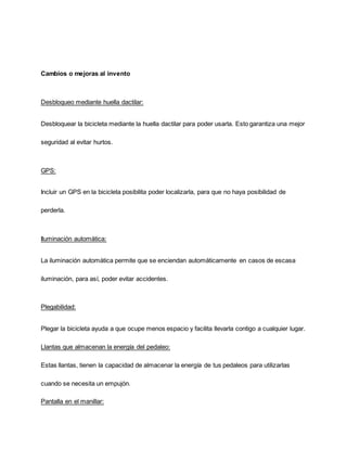 Cambios o mejoras al invento
Desbloqueo mediante huella dactilar:
Desbloquear la bicicleta mediante la huella dactilar para poder usarla. Esto garantiza una mejor
seguridad al evitar hurtos.
GPS:
Incluir un GPS en la bicicleta posibilita poder localizarla, para que no haya posibilidad de
perderla.
Iluminación automática:
La iluminación automática permite que se enciendan automáticamente en casos de escasa
iluminación, para así, poder evitar accidentes.
Plegabilidad:
Plegar la bicicleta ayuda a que ocupe menos espacio y facilita llevarla contigo a cualquier lugar.
Llantas que almacenan la energía del pedaleo:
Estas llantas, tienen la capacidad de almacenar la energía de tus pedaleos para utilizarlas
cuando se necesita un empujón.
Pantalla en el manillar:
 