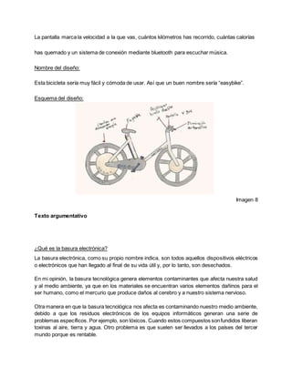 La pantalla marca la velocidad a la que vas, cuántos kilómetros has recorrido, cuántas calorías
has quemado y un sistema de conexión mediante bluetooth para escuchar música.
Nombre del diseño:
Esta bicicleta sería muy fácil y cómoda de usar. Así que un buen nombre sería “easybike”.
Esquema del diseño:
Imagen 8
Texto argumentativo
¿Qué es la basura electrónica?
La basura electrónica, como su propio nombre indica, son todos aquellos dispositivos eléctricos
o electrónicos que han llegado al final de su vida útil y, por lo tanto, son desechados.
En mi opinión, la basura tecnológica genera elementos contaminantes que afecta nuestra salud
y al medio ambiente, ya que en los materiales se encuentran varios elementos dañinos para el
ser humano, como el mercurio que produce daños al cerebro y a nuestro sistema nervioso.
Otra manera en que la basura tecnológica nos afecta es contaminando nuestro medio ambiente,
debido a que los residuos electrónicos de los equipos informáticos generan una serie de
problemas específicos. Por ejemplo, son tóxicos. Cuando estos compuestos sonfundidos liberan
toxinas al aire, tierra y agua. Otro problema es que suelen ser llevados a los países del tercer
mundo porque es rentable.
 