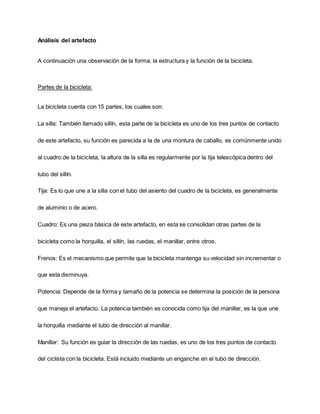 Análisis del artefacto
A continuación una observación de la forma, la estructura y la función de la bicicleta.
Partes de la bicicleta:
La bicicleta cuenta con 15 partes, los cuales son:
La silla: También llamado sillín, esta parte de la bicicleta es uno de los tres puntos de contacto
de este artefacto, su función es parecida a la de una montura de caballo, es comúnmente unido
al cuadro de la bicicleta, la altura de la silla es regularmente por la tija telescópica dentro del
tubo del sillín.
Tija: Es lo que une a la silla con el tubo del asiento del cuadro de la bicicleta, es generalmente
de aluminio o de acero.
Cuadro: Es una pieza básica de este artefacto, en esta se consolidan otras partes de la
bicicleta como la horquilla, el sillín, las ruedas, el manillar, entre otros.
Frenos: Es el mecanismo que permite que la bicicleta mantenga su velocidad sin incrementar o
que esta disminuya.
Potencia: Depende de la forma y tamaño de la potencia se determina la posición de la persona
que maneja el artefacto. La potencia también es conocida como tija del manillar, es la que une
la horquilla mediante el tubo de dirección al manillar.
Manillar: Su función es guiar la dirección de las ruedas, es uno de los tres puntos de contacto
del ciclista con la bicicleta. Está incluido mediante un enganche en el tubo de dirección.
 