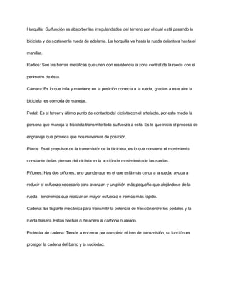 Horquilla: Su función es absorber las irregularidades del terreno por el cual está pasando la
bicicleta y de sostener la rueda de adelante. La horquilla va hasta la rueda delantera hasta el
manillar.
Radios: Son las barras metálicas que unen con resistencia la zona central de la rueda con el
perímetro de ésta.
Cámara: Es lo que infla y mantiene en la posición correcta a la rueda, gracias a este aire la
bicicleta es cómoda de manejar.
Pedal: Es el tercer y último punto de contacto del ciclista con el artefacto, por este medio la
persona que maneja la bicicleta transmite toda su fuerza a esta. Es lo que inicia el proceso de
engranaje que provoca que nos movamos de posición.
Platos: Es el propulsor de la transmisión de la bicicleta, es lo que convierte el movimiento
constante de las piernas del ciclista en la acción de movimiento de las ruedas.
Piñones: Hay dos piñones, uno grande que es el que está más cerca a la rueda, ayuda a
reducir el esfuerzo necesario para avanzar; y un piñón más pequeño que alejándose de la
rueda tendremos que realizar un mayor esfuerzo e iremos más rápido.
Cadena: Es la parte mecánica para transmitir la potencia de tracción entre los pedales y la
rueda trasera. Están hechas o de acero al carbono o aleado.
Protector de cadena: Tiende a encerrar por completo el tren de transmisión, su función es
proteger la cadena del barro y la suciedad.
 