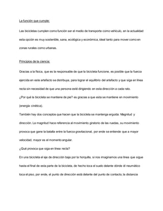 La función que cumple:
Las bicicletas cumplen como función ser el medio de transporte como vehículo, en la actualidad
esta opción es muy sostenible, sana, ecológica y económica, ideal tanto para mover como en
zonas rurales como urbanas.
Principios de la ciencia:
Gracias a la física, que es la responsable de que la bicicleta funcione, es posible que la fuerza
ejercida en este artefacto se distribuya, para lograr el equilibrio del artefacto y que siga en línea
recta sin necesidad de que una persona esté dirigiendo en esta dirección a cada rato.
¿Por qué la bicicleta se mantiene de pie? es gracias a que esta se mantiene en movimiento
(energía cinética).
También hay dos conceptos que hacen que la bicicleta se mantenga erguida: Magnitud y
dirección. La magnitud hace referencia al movimiento giratorio de las ruedas, su movimiento
provoca que gane la batalla entre la fuerza gravitacional, por ende se entiende que a mayor
velocidad, mayor es el momento angular.
¿Qué provoca que siga en línea recta?
En una bicicleta el eje de dirección baja por la horquilla, si nos imaginamos una línea que sigue
hasta el final de esta parte de la bicicleta, de hecho toca el suelo delante dónde él neumático
toca el piso, por ende, el punto de dirección está delante del punto de contacto, la distancia
 