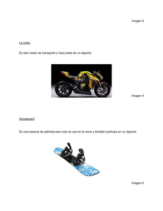 imagen 3
La moto:
Es otro medio de transporte y hace parte de un deporte.
Imagen 4
Snowboard:
Es una especie de patineta pero solo se usa en la nieve y también participa en un deporte.
Imagen 5
 