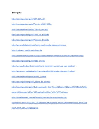 Bibliografía:
https://es.wikipedia.org/wiki/Sill%C3%ADn
https://es.wikipedia.org/wiki/Tija_de_sill%C3%ADn
https://es.wikipedia.org/wiki/Cuadro_(bicicleta)
https://es.wikipedia.org/wiki/Freno_de_bicicleta
https://es.wikipedia.org/wiki/Potencia_(bicicleta)
https://www.selleitalia.com/es/tipsgo-es/el-manillar-ese-desconocido/
https://helloauto.com/glosario/horquilla
https://www.marchasyrutas.es/blog/cuando-debemos-bloquear-la-horquilla-de-nuestra-mtb/
https://es.wikipedia.org/wiki/Radio_(rueda)
https://www.cubiertasmtb.com/blog/como-elegir-bien-una-camara-para-bicicleta/
https://www.sport.es/labolsadelcorredor/pedales-bicicleta-la-guia-mas-completa/
https://es.wikipedia.org/wiki/Platos_y_bielas
https://es.wikipedia.org/wiki/Cadena_de_bicicleta
https://es.wikipedia.org/wiki/Cubrecadenas#:~:text=Tiene%20como%20prop%C3%B3sito%20pr
oteger%20la,suelen%20ser%20moldeados%20en%20pl%C3%A1stico.
https://triatletasenred.sport.es/en-red/como-usar-las-marchas-de-una-
bicicleta/#:~:text=Los%20pi%C3%B1ones%20funcionan%20en%20forma,esfuerzo%20e%20ire
mos%20m%C3%A1s%20deprisa.
 