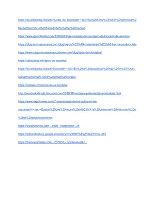 https://es.wikipedia.org/wiki/Rueda_de_bicicleta#:~:text=Su%20funci%C3%B3n%20principal%2
0es%20permitir,el%20frenado%20y%20el%20manejo.
https://www.geniolandia.com/13182613/las-ventajas-de-un-marco-de-bicicleta-de-aluminio
https://blog.laminasyaceros.com/blog/de-qu%C3%A9-material-est%C3%A1-hecha-una-bicicleta
https://www.seguroscatalanaoccidente.com/blog/tipos-de-bicicletas/
https://labicicleta.info/tipos-de-bicicleta/
https://es.wikipedia.org/wiki/Bicicleta#:~:text=En%20la%20actualidad%20hay%20m%C3%A1s,
ciudad%20como%20por%20zonas%20rurales.
https://pedalia.cc/ciencia-de-la-bicicleta/
http://mundoskatevzla.blogspot.com/2010/10/ventajas-y-desventajas-del-skate.html
https://www.expoknews.com/7-desventajas-de-los-autos-en-las-
ciudades/#:~:text=Gastan%20dos%20veces%20m%C3%A1s%20dinero,de%20velocidad%20o
%20el%20estacionamiento.
https://wwwhatsnew.com › 2020 › September › 25
https://artsandculture.google.com/story/mwXRBYATtgPOLg?hl=es-419
https://themonopolitan.com › 2020/10 › bicicletas-del-f...
 