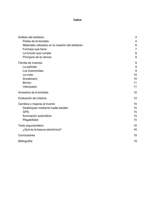 Índice
Análisis del artefacto 4
Partes de la bicicleta: 4
Materiales utilizados en la creación del artefacto: 6
Forma(s) que tiene: 7
La función que cumple: 8
Principios de la ciencia: 8
Familia de inventos 9
La patineta: 9
Los Automóviles: 9
La moto: 10
Snowboard: 10
Biciclo: 11
Velocipedo: 11
Ancestros de la bicicleta 12
Evaluación de criterios: 12
Cambios o mejoras al invento 15
Desbloqueo mediante huella dactilar: 15
GPS: 15
Iluminación automática: 15
Plegabilidad: 15
Texto argumentativo 16
¿Qué es la basura electrónica? 16
Conclusiones 18
Bibliografía: 19
 