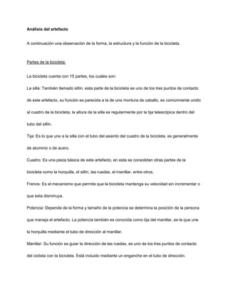 Análisis del artefacto
A continuación una observación de la forma, la estructura y la función de la bicicleta.
Partes de la bicicleta:
La bicicleta cuenta con 15 partes, los cuales son:
La silla: También llamado sillín, esta parte de la bicicleta es uno de los tres puntos de contacto
de este artefacto, su función es parecida a la de una montura de caballo, es comúnmente unido
al cuadro de la bicicleta, la altura de la silla es regularmente por la tija telescópica dentro del
tubo del sillín.
Tija: Es lo que une a la silla con el tubo del asiento del cuadro de la bicicleta, es generalmente
de aluminio o de acero.
Cuadro: Es una pieza básica de este artefacto, en esta se consolidan otras partes de la
bicicleta como la horquilla, el sillín, las ruedas, el manillar, entre otros.
Frenos: Es el mecanismo que permite que la bicicleta mantenga su velocidad sin incrementar o
que esta disminuya.
Potencia: Depende de la forma y tamaño de la potencia se determina la posición de la persona
que maneja el artefacto. La potencia también es conocida como tija del manillar, es la que une
la horquilla mediante el tubo de dirección al manillar.
Manillar: Su función es guiar la dirección de las ruedas, es uno de los tres puntos de contacto
del ciclista con la bicicleta. Está incluido mediante un enganche en el tubo de dirección.
 