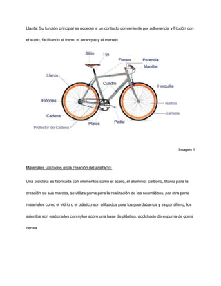 Llanta: Su función principal es acceder a un contacto conveniente por adherencia y fricción con
el suelo, facilitando el freno, el arranque y el manejo.
Imagen 1
Materiales utilizados en la creación del artefacto:
Una bicicleta es fabricada con elementos como el acero, el aluminio, carbono, titanio para la
creación de sus marcos, se utiliza goma para la realización de los neumáticos, por otra parte
materiales como el vidrio o el plástico son utilizados para los guardabarros y ya por último, los
asientos son elaborados con nylon sobre una base de plástico, acolchado de espuma de goma
densa.
 