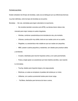 Forma(s) que tiene:
Existen alrededor de 20 tipos de bicicletas, cada una se distinguen por sus diferencias técnicas
muy bien definidas, entre los tipos de bicicletas se encuentra:
Bicicletas: - De ruta, orientadas para lograr velocidad en el pavimento.
- De montaña (también conocida como MTB), sus llantas tienen relieve más
marcado para mejor manejo en suelos irregulares.
- Híbridas, combinan características de la bicicleta de ruta y de montaña.
- Urbanas, construcción muy sólida, tanto en sus ruedas como en su cuadro.
- Plegables, su característica más notable es que sus ruedas son pequeñas.
- MBX, poseen cuadros pequeños y resistentes, son ideales para practicar saltos
y acrobacias.
- Cruisers, diseñadas para recorrer trayectos cortos y con suelo pavimentado.
- Fixies y single speed, se caracterizan por tener diseños sencillos, casi rozando
lo minimalista.
- Touring, ideales para trayectos largos y de carga pesada.
- Eléctricas, en estas se remplazan el pedaleo del ciclista por un motor.
- Utilitarias, con cuadros sumamente fuertes para mover carga.
- Fat Bikes, diseñados para terrenos de nieve o arena.
 