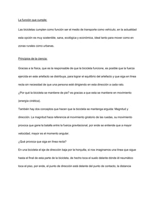 La función que cumple:
Las bicicletas cumplen como función ser el medio de transporte como vehículo, en la actualidad
esta opción es muy sostenible, sana, ecológica y económica, ideal tanto para mover como en
zonas rurales como urbanas.
Principios de la ciencia:
Gracias a la física, que es la responsable de que la bicicleta funcione, es posible que la fuerza
ejercida en este artefacto se distribuya, para lograr el equilibrio del artefacto y que siga en línea
recta sin necesidad de que una persona esté dirigiendo en esta dirección a cada rato.
¿Por qué la bicicleta se mantiene de pie? es gracias a que esta se mantiene en movimiento
(energía cinética).
También hay dos conceptos que hacen que la bicicleta se mantenga erguida: Magnitud y
dirección. La magnitud hace referencia al movimiento giratorio de las ruedas, su movimiento
provoca que gane la batalla entre la fuerza gravitacional, por ende se entiende que a mayor
velocidad, mayor es el momento angular.
¿Qué provoca que siga en línea recta?
En una bicicleta el eje de dirección baja por la horquilla, si nos imaginamos una línea que sigue
hasta el final de esta parte de la bicicleta, de hecho toca el suelo delante dónde él neumático
toca el piso, por ende, el punto de dirección está delante del punto de contacto, la distancia
 