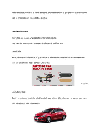 entre estos dos puntos se le llama “sendero". Dicho sendero es lo que provoca que la bicicleta
siga en línea recta sin necesidad de copiloto.
Familia de inventos
3 inventos que tengan un propósito similar a la bicicleta.
Los inventos que cumplen funciones similares a la bicicleta son:
La patineta:
Hace parte de estos inventos ya que cumple la mismas funciones de una bicicleta la cuales
son; ser un vehículo, hacer parte de un deporte.
imagen 2
Los Automóviles:
Es otro invento que es similar a la bicicleta lo que lo hace diferente a las vez es que este no es
muy frecuentado para los deportes.
 