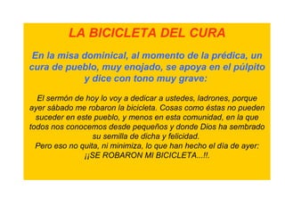 LA BICICLETA DEL CURA
 En la misa dominical, al momento de la prédica, un
cura de pueblo, muy enojado, se apoya en el púlpito
            y dice con tono muy grave:

  El sermón de hoy lo voy a dedicar a ustedes, ladrones, porque
ayer sábado me robaron la bicicleta. Cosas como éstas no pueden
  suceder en este pueblo, y menos en esta comunidad, en la que
todos nos conocemos desde pequeños y donde Dios ha sembrado
                  su semilla de dicha y felicidad.
  Pero eso no quita, ni minimiza, lo que han hecho el día de ayer:
               ¡¡SE ROBARON MI BICICLETA...!!.
 